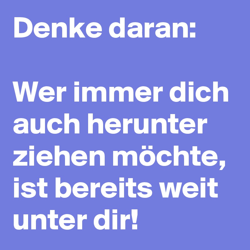 Denke daran:

Wer immer dich auch herunter ziehen möchte, ist bereits weit unter dir! 