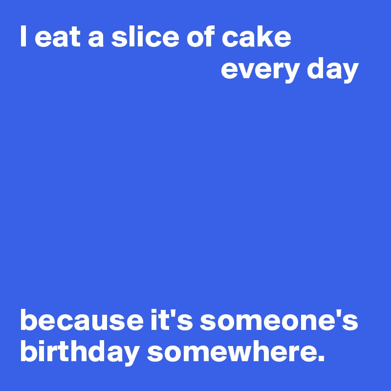 I eat a slice of cake
                                every day







because it's someone's birthday somewhere.