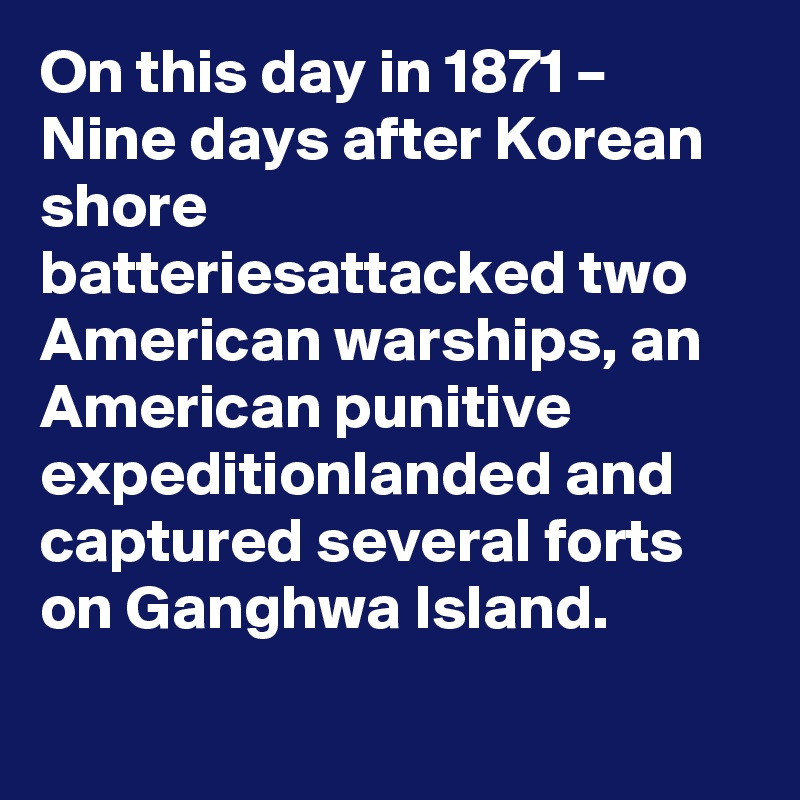 On this day in 1871 – Nine days after Korean shore batteriesattacked two American warships, an American punitive expeditionlanded and captured several forts on Ganghwa Island.