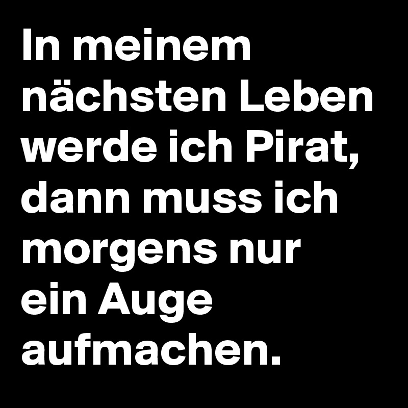 In meinem nächsten Leben werde ich Pirat, dann muss ich morgens nur ein Auge aufmachen. 