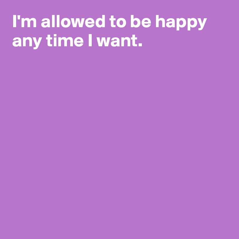 I'm allowed to be happy any time I want.








