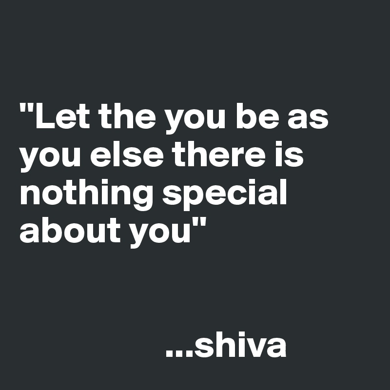 

''Let the you be as you else there is nothing special about you''
                                                                    

                   ...shiva