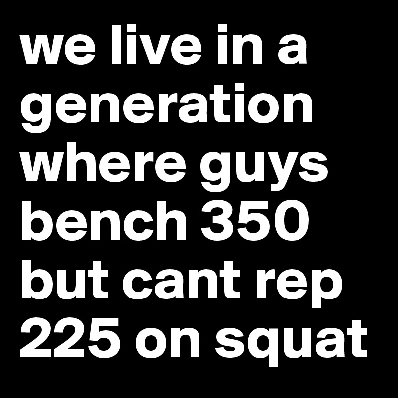 we live in a generation where guys bench 350 but cant rep 225 on squat