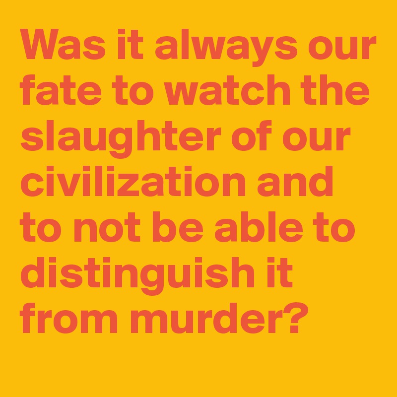 Was it always our fate to watch the slaughter of our civilization and to not be able to distinguish it from murder?