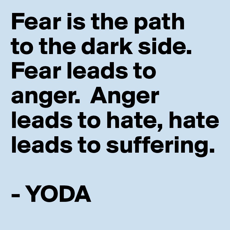 Fear is the path 
to the dark side. Fear leads to anger.  Anger leads to hate, hate leads to suffering.

- YODA