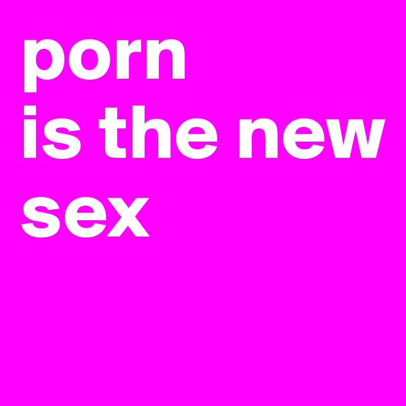 porn 
is the new 
sex
