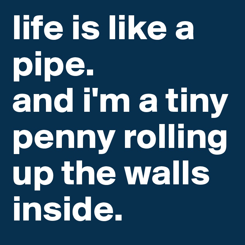 life is like a pipe.
and i'm a tiny penny rolling up the walls inside.
