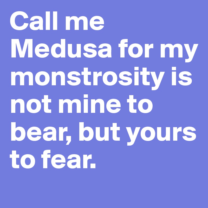 Call me Medusa for my monstrosity is not mine to bear, but yours to fear. 