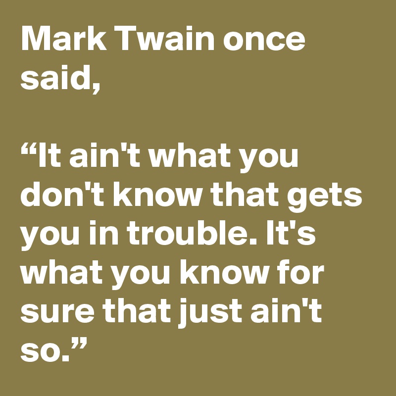Mark Twain once said,

“It ain't what you don't know that gets you in trouble. It's what you know for sure that just ain't so.”