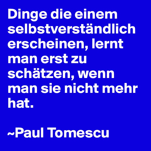 Dinge die einem selbstverständlich erscheinen, lernt man erst zu schätzen, wenn man sie nicht mehr hat.

~Paul Tomescu