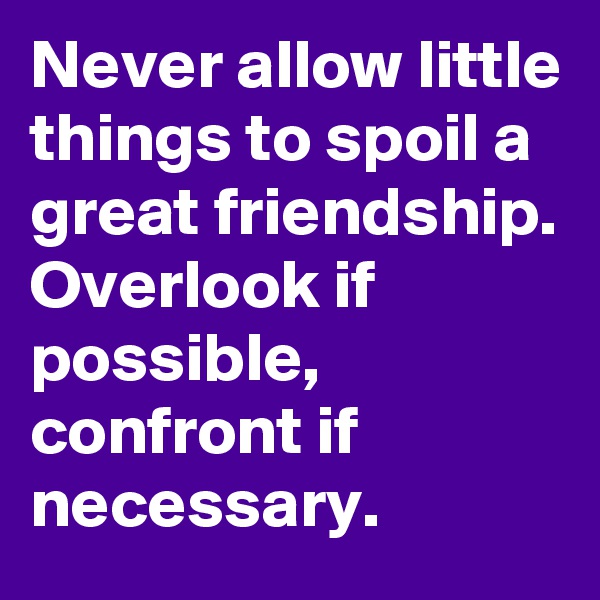 Never allow little things to spoil a great friendship. Overlook if possible,  confront if necessary. 
