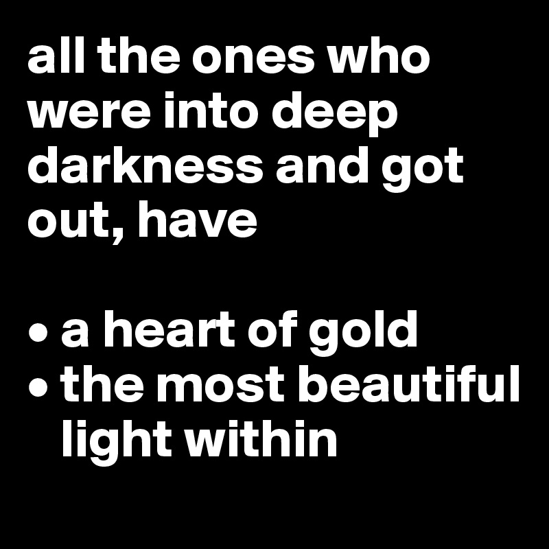 all the ones who were into deep darkness and got out, have

• a heart of gold
• the most beautiful 
   light within