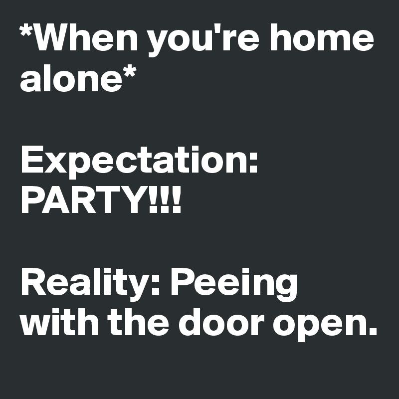 *When you're home alone* 

Expectation: PARTY!!!

Reality: Peeing with the door open.