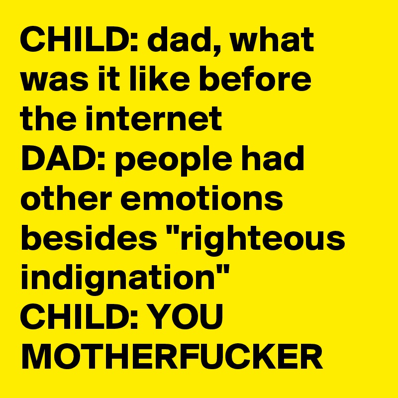 CHILD: dad, what was it like before the internet
DAD: people had other emotions besides "righteous indignation"
CHILD: YOU MOTHERFUCKER