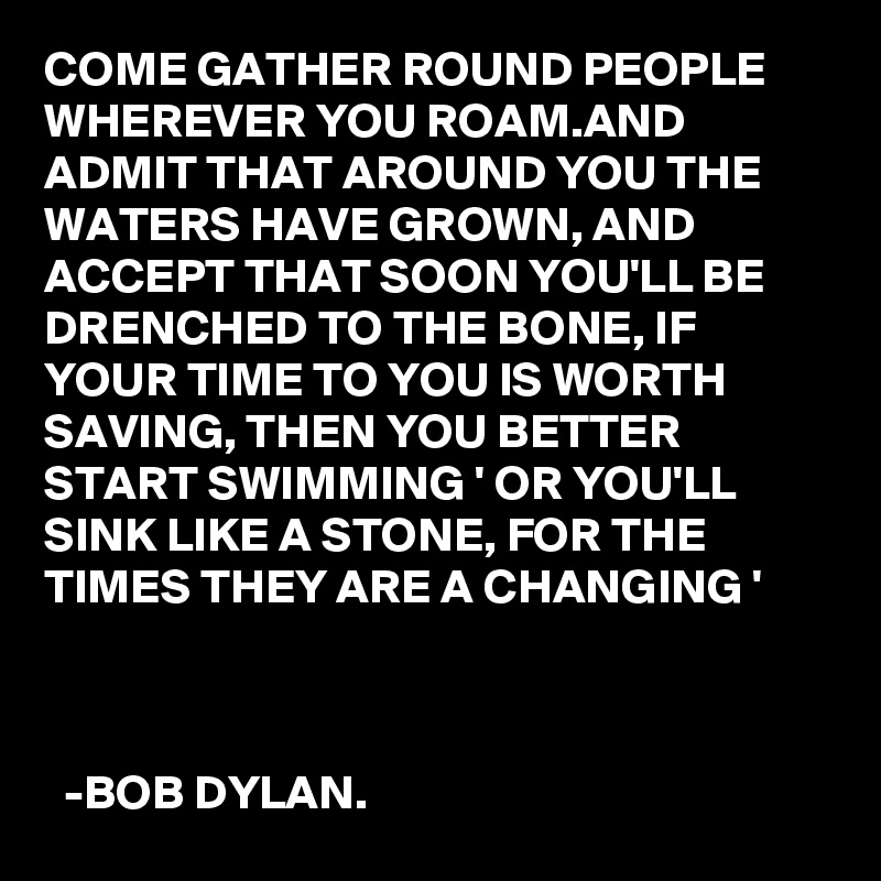 COME GATHER ROUND PEOPLE WHEREVER YOU ROAM.AND ADMIT THAT AROUND YOU THE WATERS HAVE GROWN, AND ACCEPT THAT SOON YOU'LL BE DRENCHED TO THE BONE, IF YOUR TIME TO YOU IS WORTH SAVING, THEN YOU BETTER START SWIMMING ' OR YOU'LL SINK LIKE A STONE, FOR THE TIMES THEY ARE A CHANGING '



  -BOB DYLAN. 