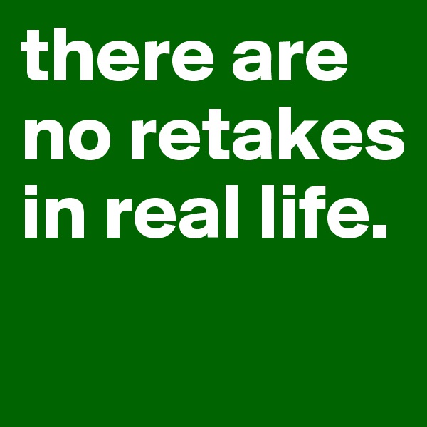 there are no retakes in real life. 
