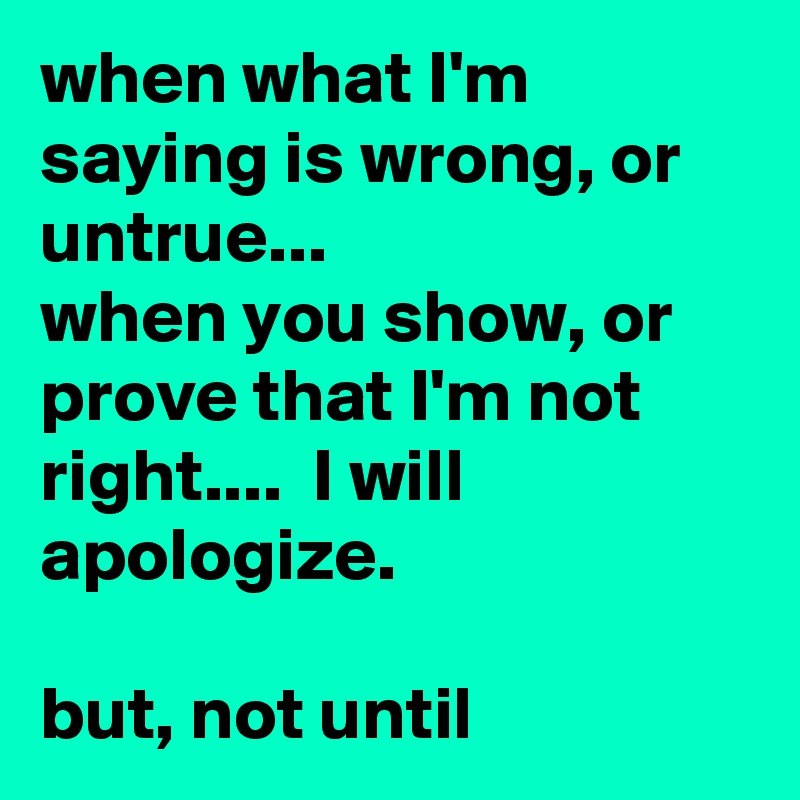 when what I'm saying is wrong, or untrue...
when you show, or prove that I'm not right....  I will apologize. 

but, not until  