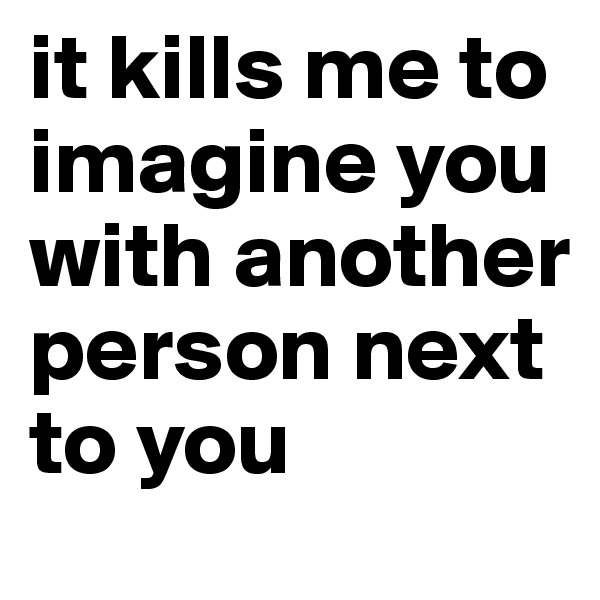 it kills me to imagine you with another person next to you