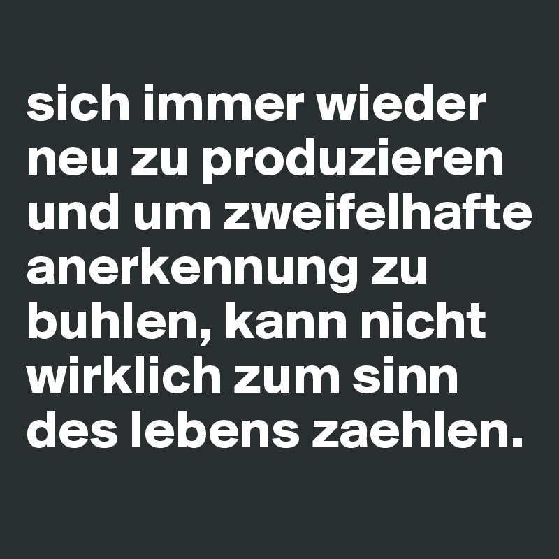 
sich immer wieder neu zu produzieren und um zweifelhafte anerkennung zu buhlen, kann nicht wirklich zum sinn des lebens zaehlen.
