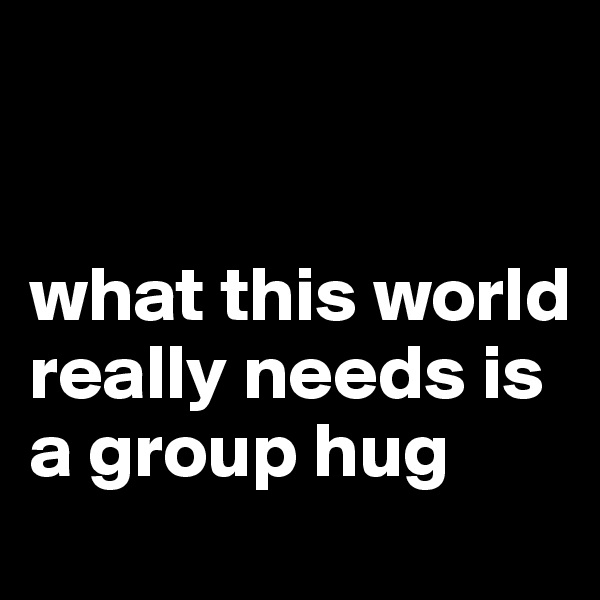 


what this world really needs is a group hug 