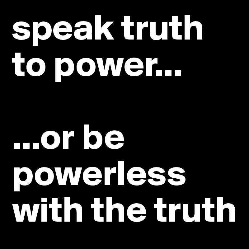 speak truth to power...

...or be powerless with the truth