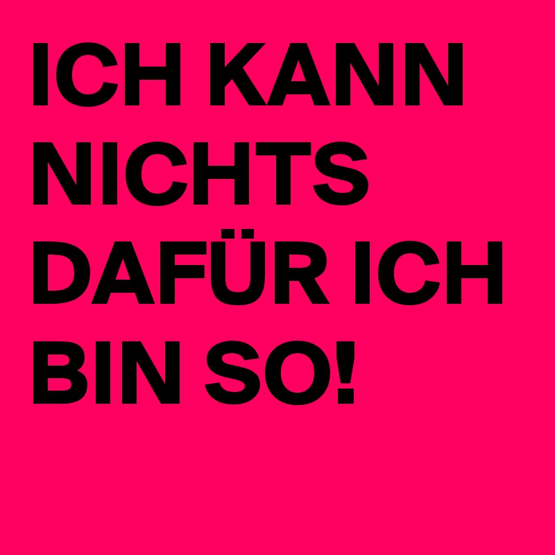 ICH KANN NICHTS DAFÜR ICH BIN SO!