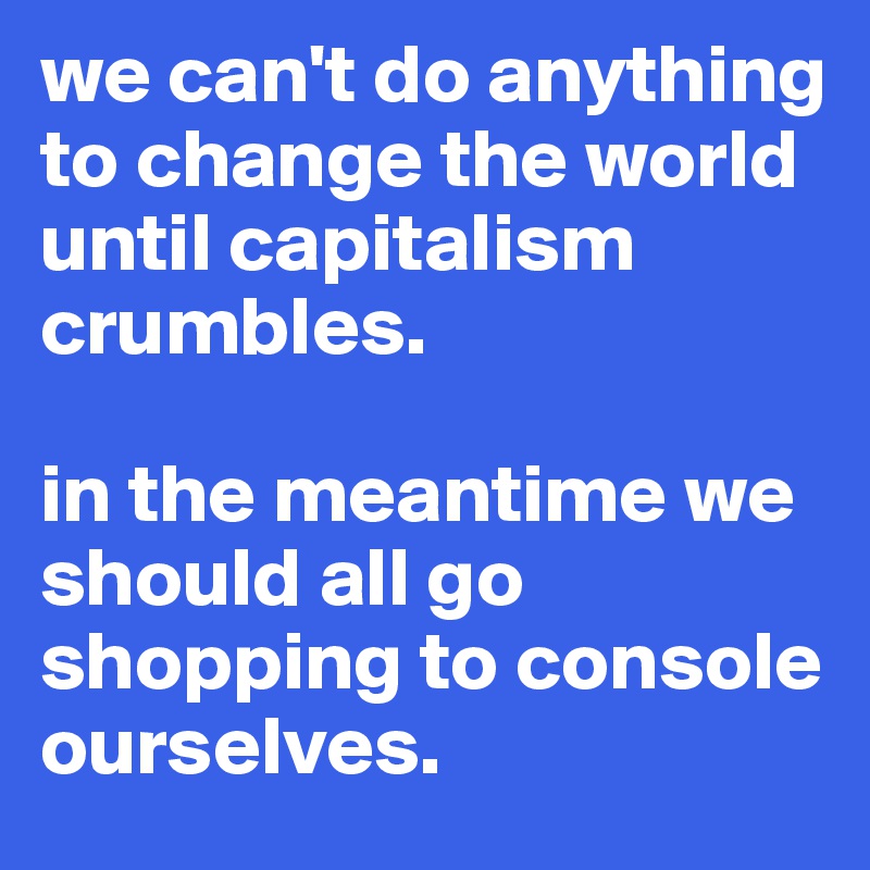 we can't do anything to change the world until capitalism crumbles. 

in the meantime we should all go shopping to console ourselves. 