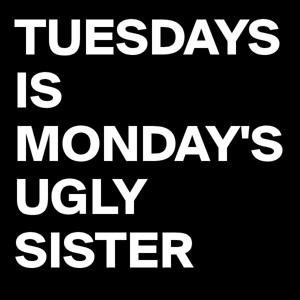 TUESDAYS     IS MONDAY'S UGLY SISTER