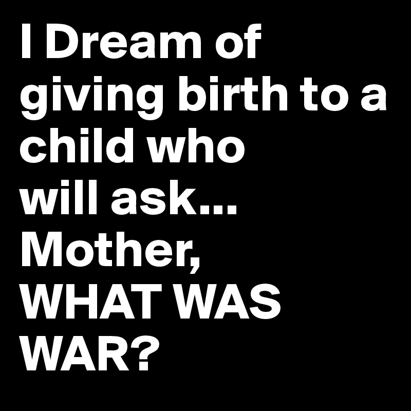 I Dream of giving birth to a child who
will ask...
Mother,
WHAT WAS WAR?