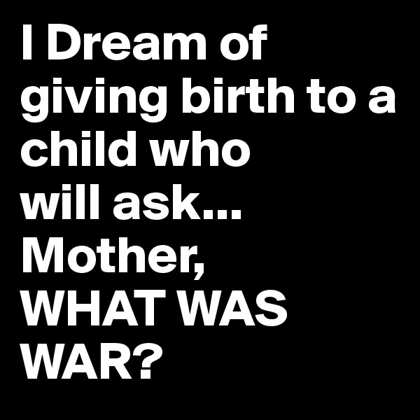 I Dream of giving birth to a child who
will ask...
Mother,
WHAT WAS WAR?