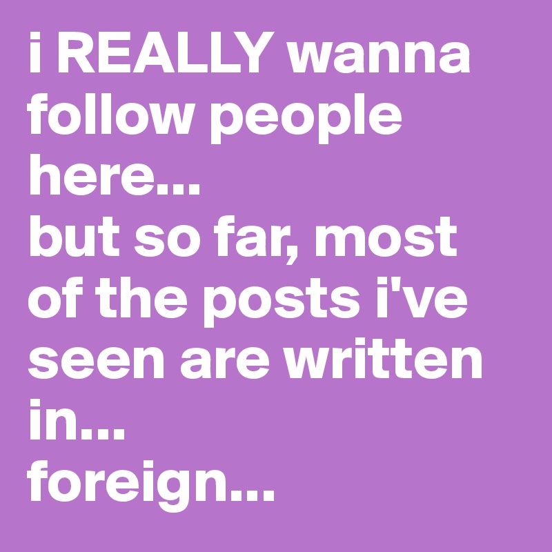 i REALLY wanna follow people here...
but so far, most of the posts i've seen are written in...
foreign... 