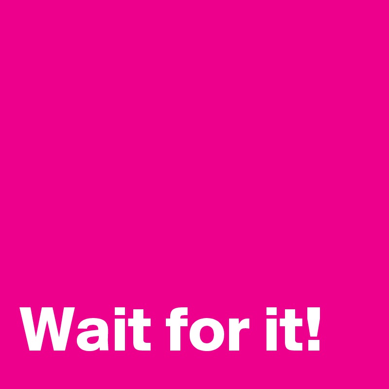 



Wait for it!