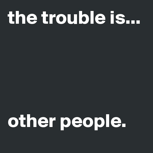 the trouble is... 




other people.