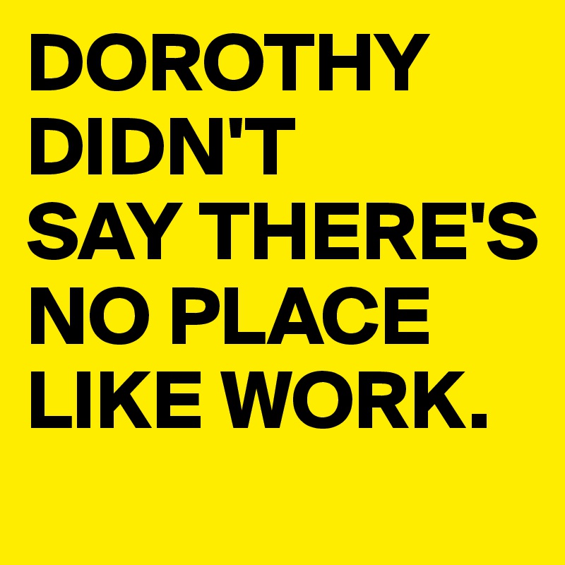 DOROTHY DIDN'T
SAY THERE'S
NO PLACE LIKE WORK.