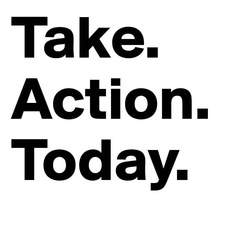 Take. Action.
Today.