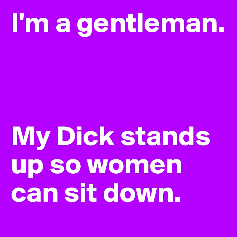I'm a gentleman.



My Dick stands up so women can sit down.