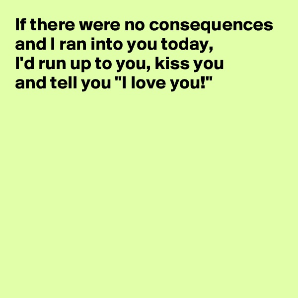 If there were no consequences and I ran into you today, 
I'd run up to you, kiss you 
and tell you "I love you!"








