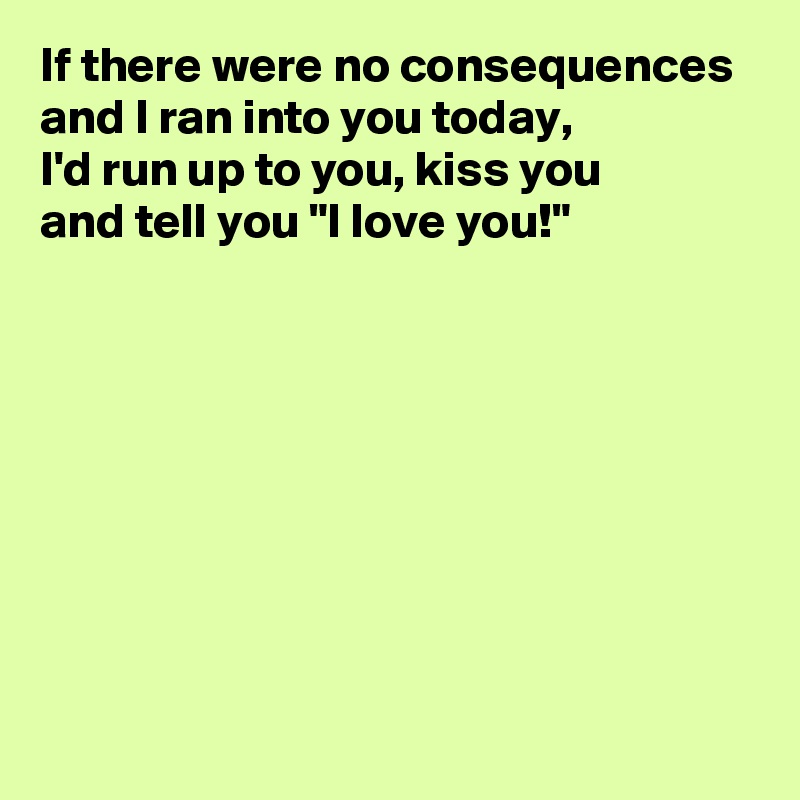 If there were no consequences and I ran into you today, 
I'd run up to you, kiss you 
and tell you "I love you!"








