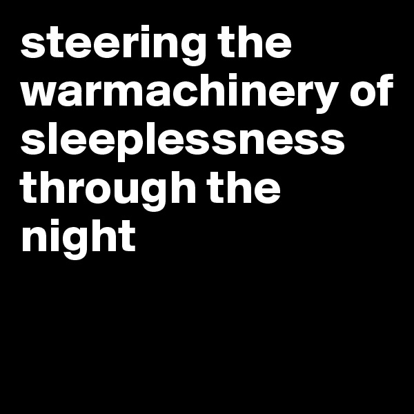steering the warmachinery of sleeplessness through the night

