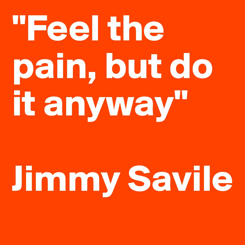"Feel the pain, but do it anyway" 

Jimmy Savile