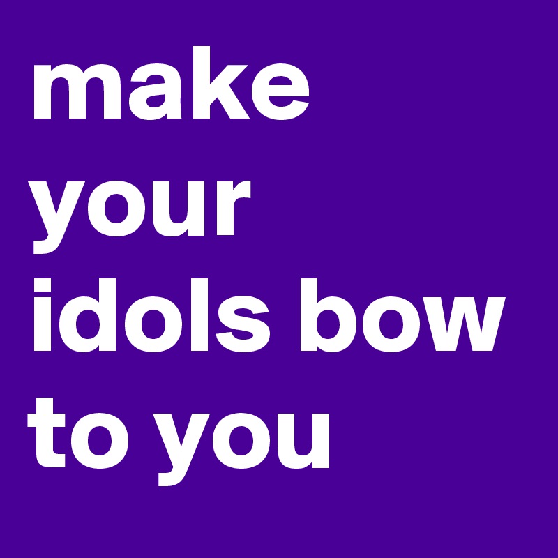 make your idols bow to you