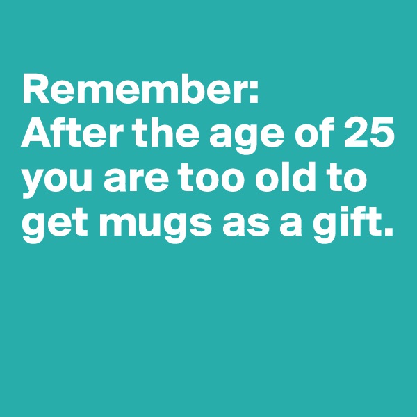 
Remember: 
After the age of 25 you are too old to get mugs as a gift.       


