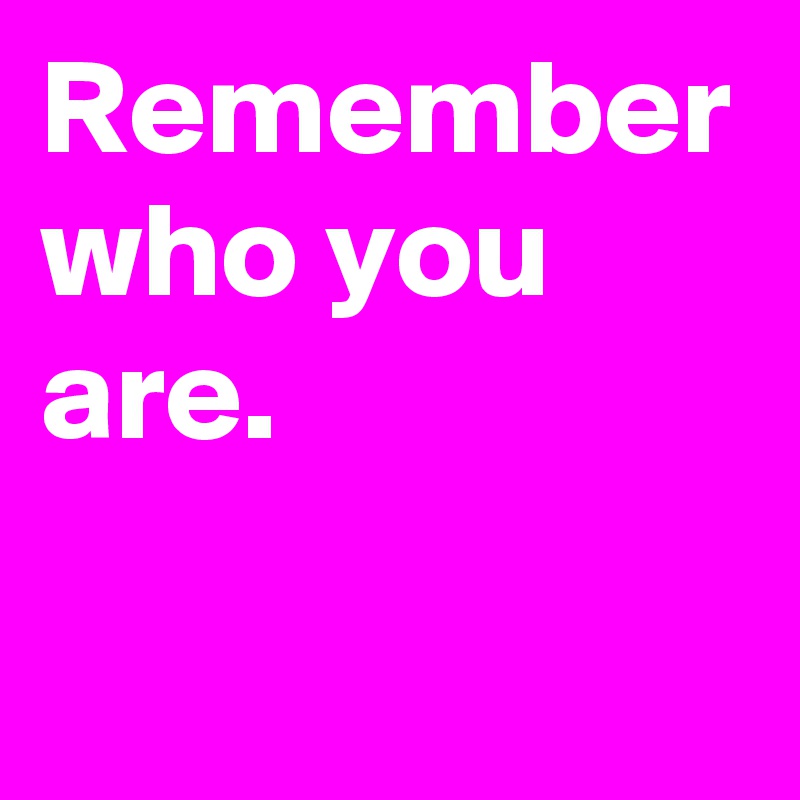 Remember who you are.
