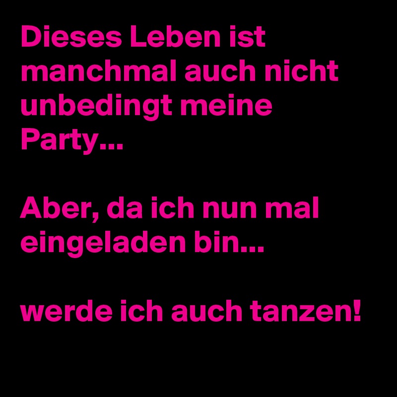 Dieses Leben ist manchmal auch nicht unbedingt meine Party...

Aber, da ich nun mal eingeladen bin...

werde ich auch tanzen!

