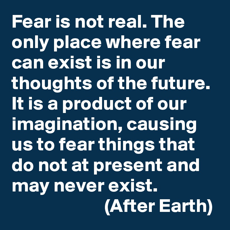 Fear is not real. The only place where fear can exist is in our thoughts of the future. It is a product of our imagination, causing us to fear things that do not at present and may never exist.
                        (After Earth)