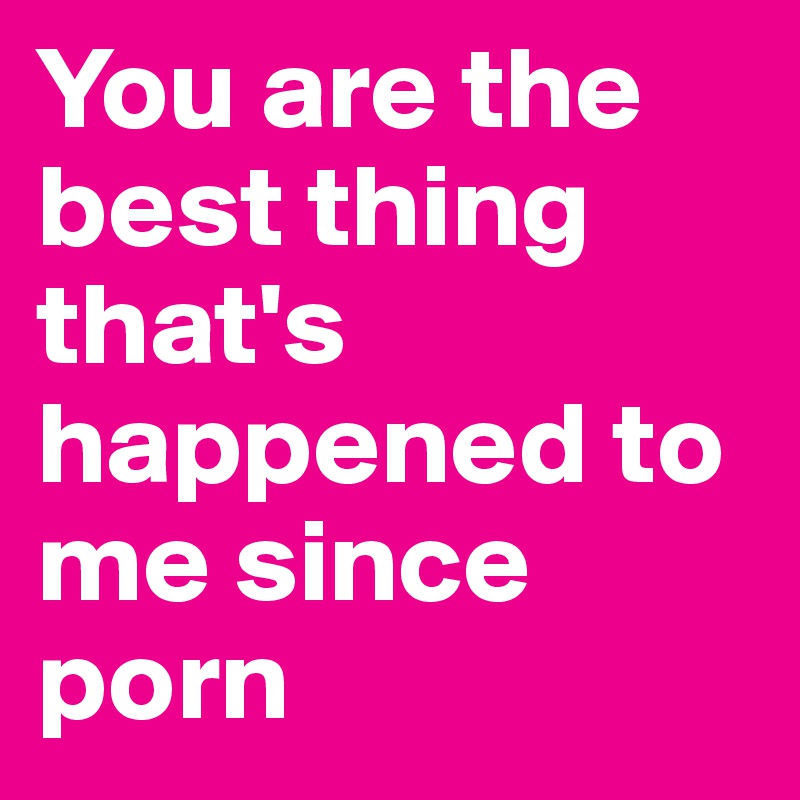 You are the best thing that's happened to me since porn