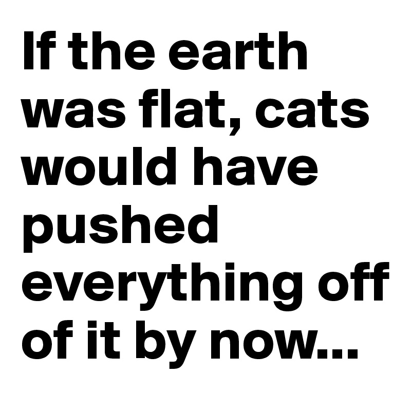 If the earth was flat, cats would have pushed everything off of it by now...