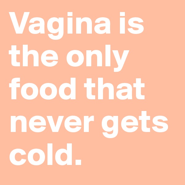 Vagina is the only food that never gets cold. 