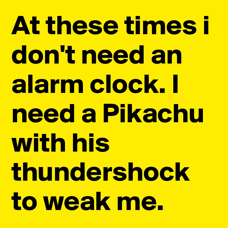 At these times i don't need an alarm clock. I need a Pikachu with his thundershock to weak me.