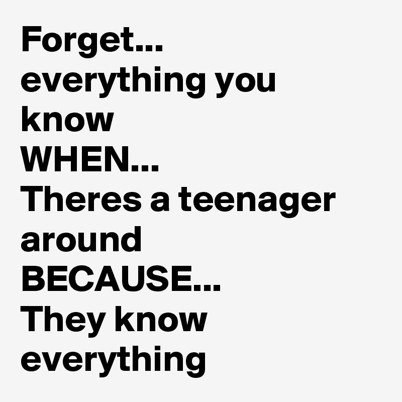 Forget...
everything you know
WHEN...
Theres a teenager around 
BECAUSE...
They know everything 